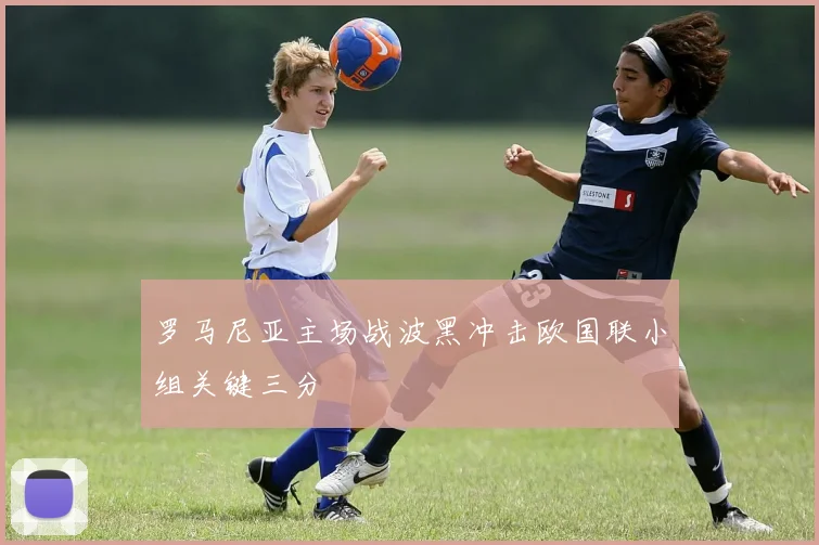 罗马尼亚主场战波黑冲击欧国联小组关键三分