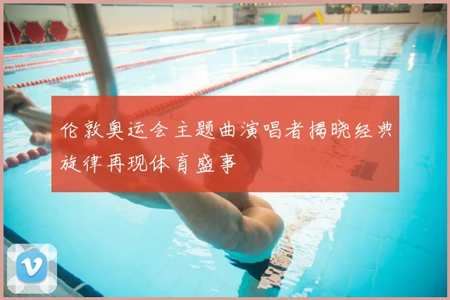 伦敦奥运会主题曲演唱者揭晓经典旋律再现体育盛事