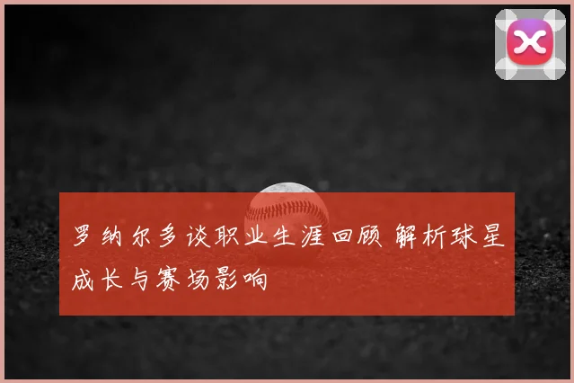 罗纳尔多谈职业生涯回顾 解析球星成长与赛场影响