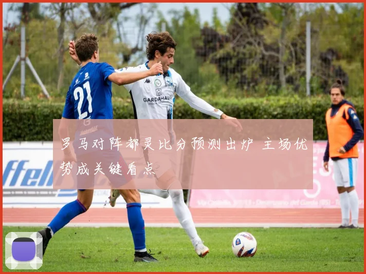 罗马对阵都灵比分预测出炉 主场优势成关键看点