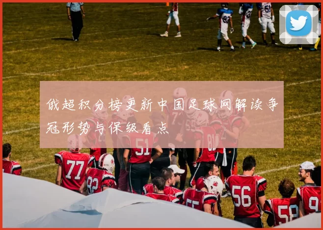 俄超积分榜更新中国足球网解读争冠形势与保级看点