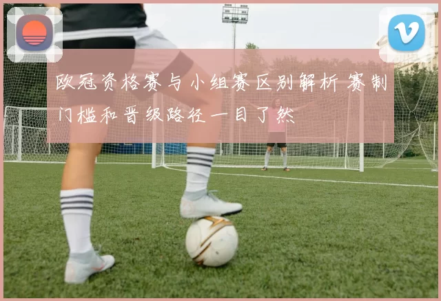 欧冠资格赛与小组赛区别解析 赛制门槛和晋级路径一目了然