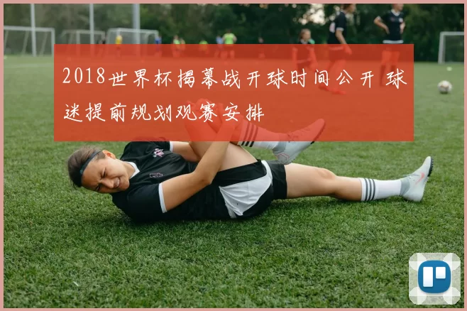 2018世界杯揭幕战开球时间公开 球迷提前规划观赛安排