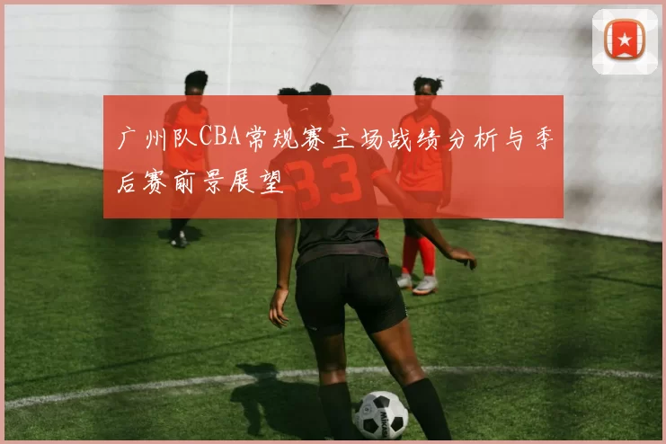 广州队CBA常规赛主场战绩分析与季后赛前景展望