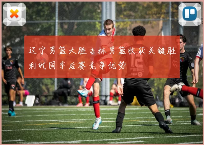 辽宁男篮大胜吉林男篮收获关键胜利巩固季后赛竞争优势