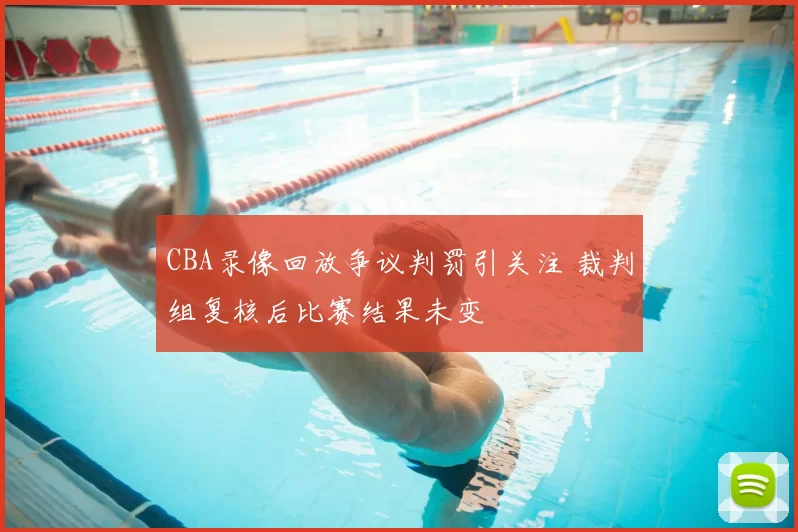 CBA录像回放争议判罚引关注 裁判组复核后比赛结果未变