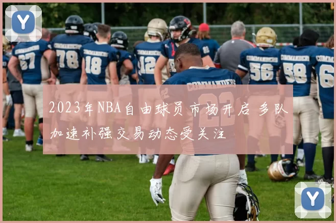 2023年NBA自由球员市场开启 多队加速补强交易动态受关注