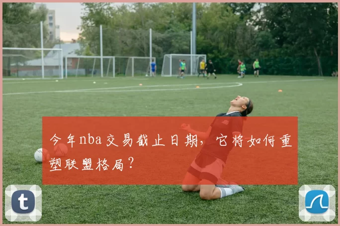 今年nba交易截止日期，它将如何重塑联盟格局？