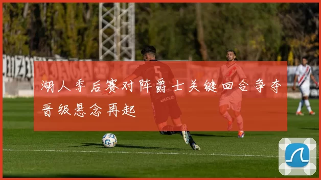 湖人季后赛对阵爵士关键回合争夺晋级悬念再起