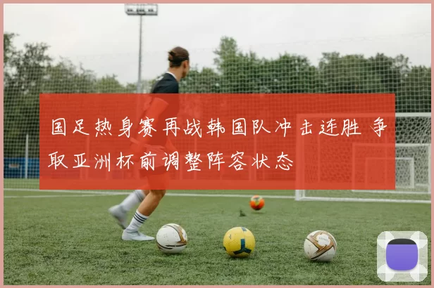国足热身赛再战韩国队冲击连胜 争取亚洲杯前调整阵容状态