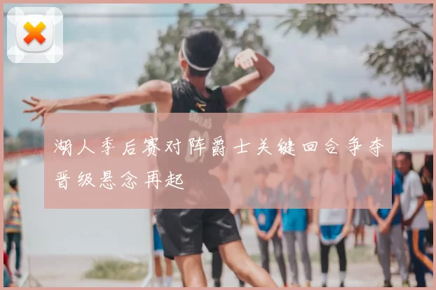 湖人季后赛对阵爵士关键回合争夺晋级悬念再起