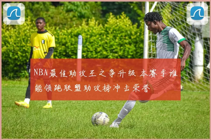 NBA最佳助攻王之争升级 本赛季谁能领跑联盟助攻榜冲击荣誉