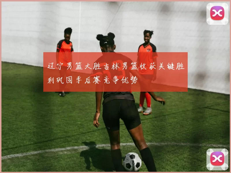 辽宁男篮大胜吉林男篮收获关键胜利巩固季后赛竞争优势