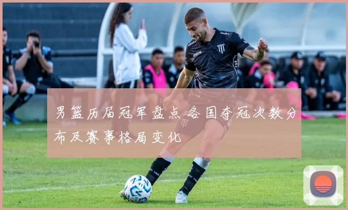 男篮历届冠军盘点 各国夺冠次数分布及赛事格局变化