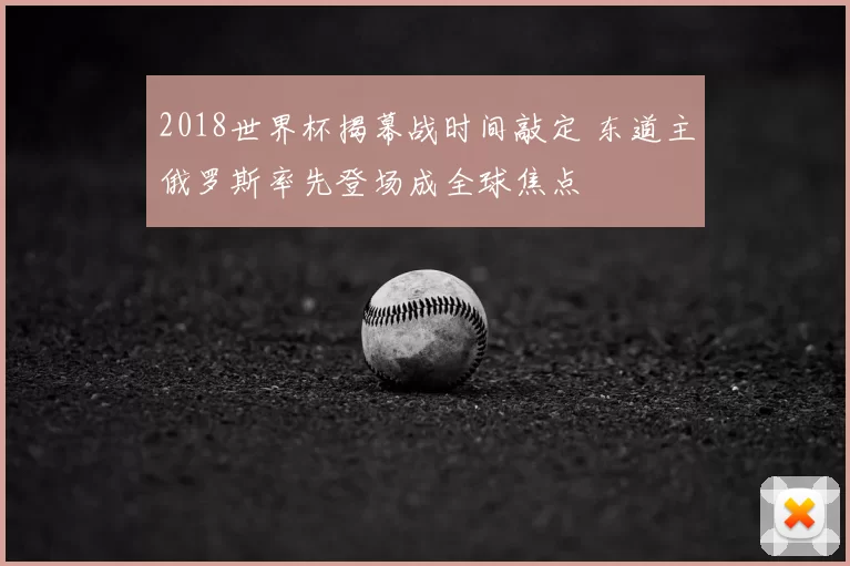 2018世界杯揭幕战时间敲定 东道主俄罗斯率先登场成全球焦点