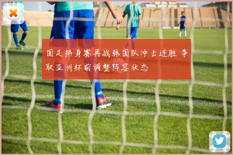 国足热身赛再战韩国队冲击连胜 争取亚洲杯前调整阵容状态