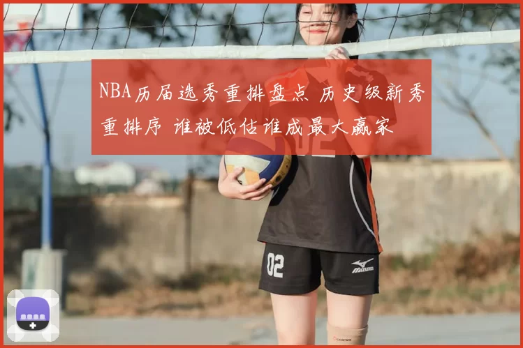 NBA历届选秀重排盘点 历史级新秀重排序 谁被低估谁成最大赢家