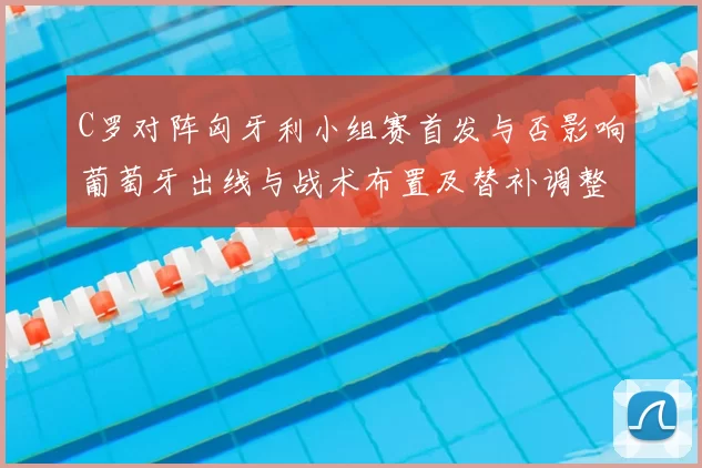 C罗对阵匈牙利小组赛首发与否影响葡萄牙出线与战术布置及替补调整看点