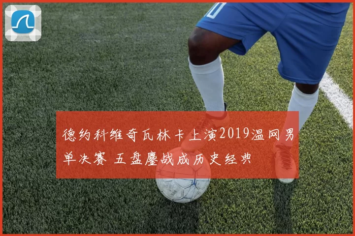 德约科维奇瓦林卡上演2019温网男单决赛 五盘鏖战成历史经典