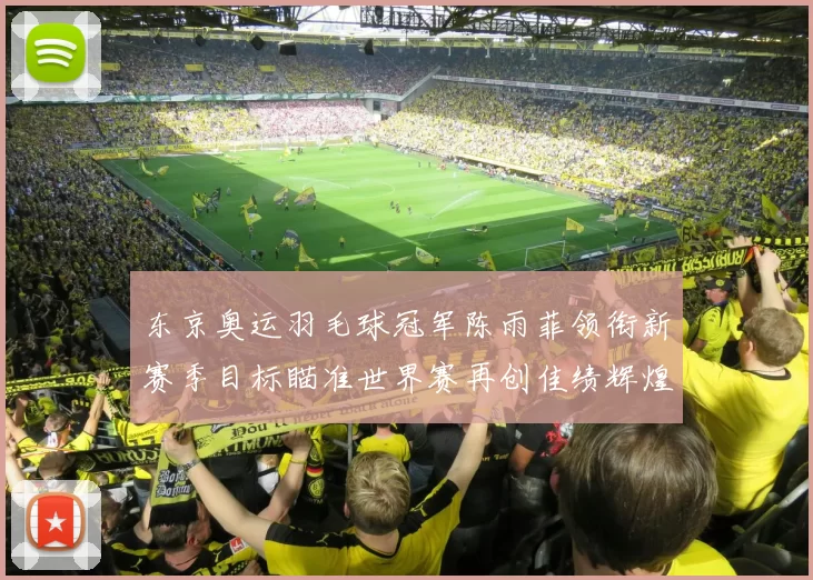 东京奥运羽毛球冠军陈雨菲领衔新赛季目标瞄准世界赛再创佳绩辉煌