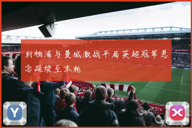 利物浦与曼城激战平局英超冠军悬念延续至末轮