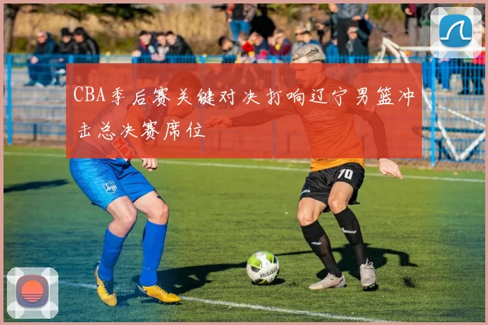 CBA季后赛关键对决打响辽宁男篮冲击总决赛席位
