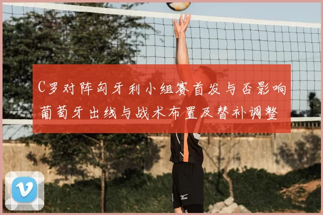 C罗对阵匈牙利小组赛首发与否影响葡萄牙出线与战术布置及替补调整看点