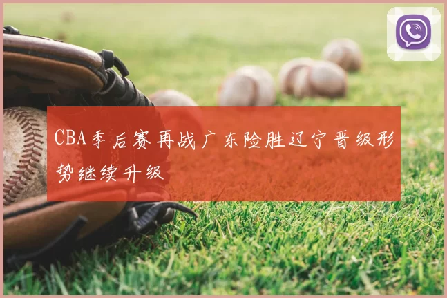 CBA季后赛再战广东险胜辽宁晋级形势继续升级