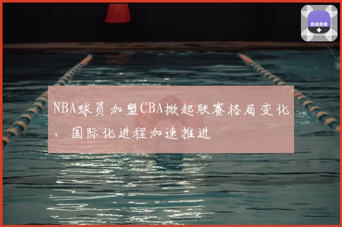 NBA球员加盟CBA掀起联赛格局变化，国际化进程加速推进