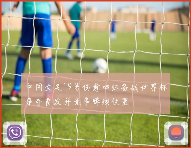 中国女足19号伤愈回归备战世界杯争夺首发并竞争锋线位置