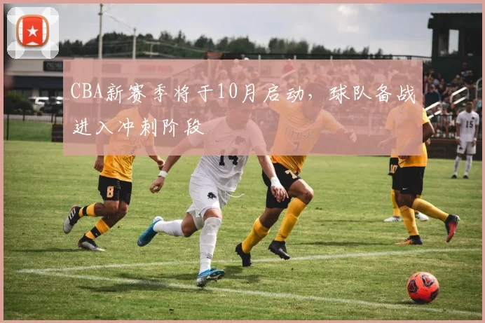 CBA新赛季将于10月启动，球队备战进入冲刺阶段