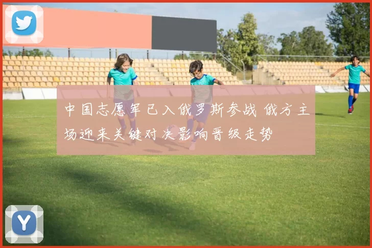 中国志愿军已入俄罗斯参战 俄方主场迎来关键对决影响晋级走势