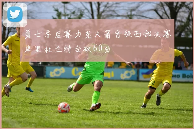 勇士季后赛力克火箭晋级西部决赛库里杜兰特合砍60分