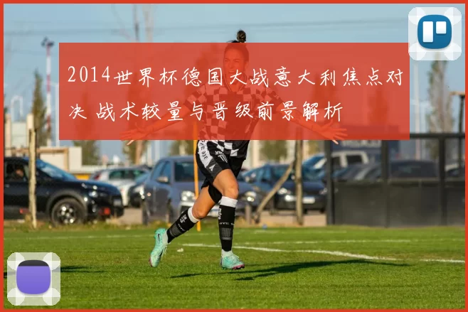 2014世界杯德国大战意大利焦点对决 战术较量与晋级前景解析