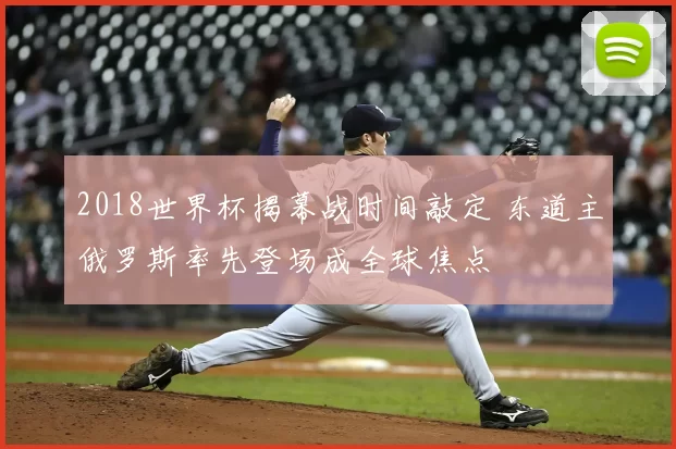 2018世界杯揭幕战时间敲定 东道主俄罗斯率先登场成全球焦点