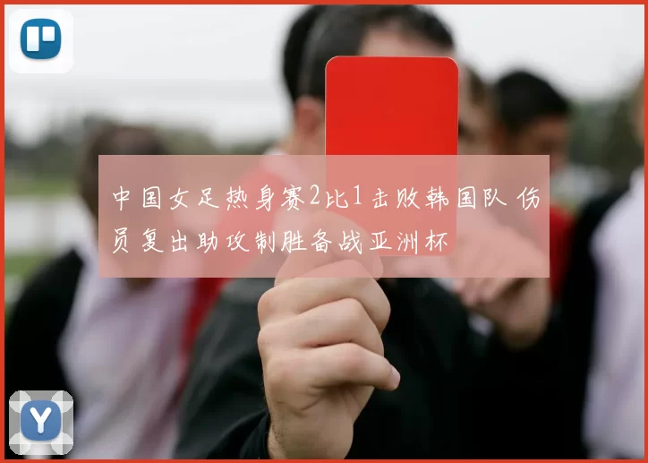 中国女足热身赛2比1击败韩国队 伤员复出助攻制胜备战亚洲杯