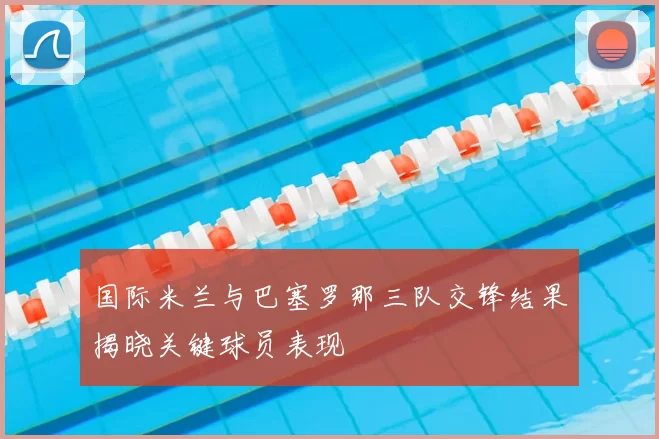 国际米兰与巴塞罗那三队交锋结果揭晓关键球员表现