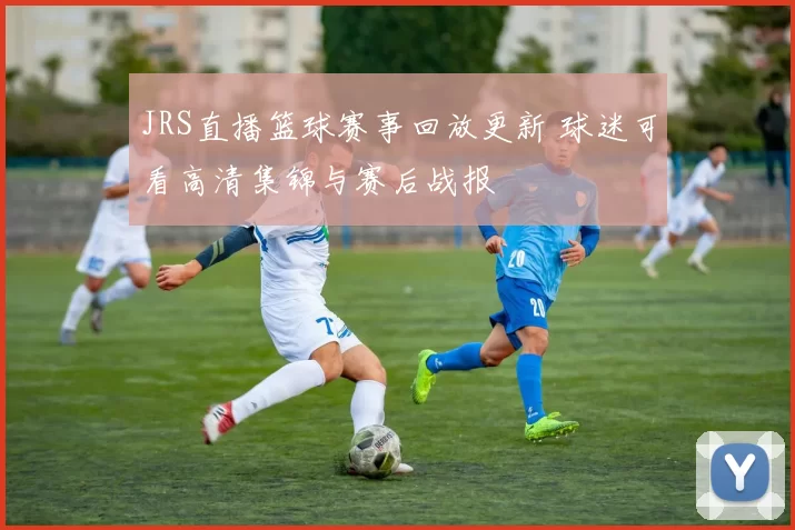 JRS直播篮球赛事回放更新 球迷可看高清集锦与赛后战报