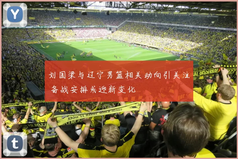 刘国梁与辽宁男篮相关动向引关注 备战安排或迎新变化