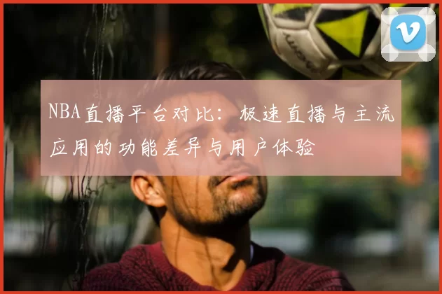 NBA直播平台对比：极速直播与主流应用的功能差异与用户体验