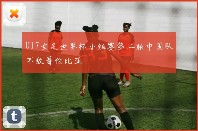 U17女足世界杯小组赛第二轮中国队不敌哥伦比亚