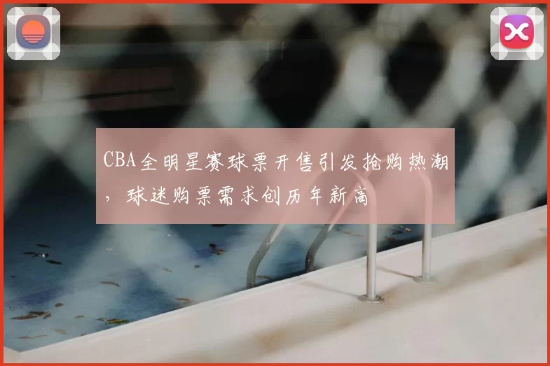 CBA全明星赛球票开售引发抢购热潮,球迷购票需求创历年新高