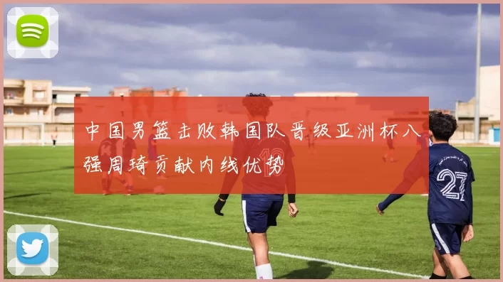 中国男篮击败韩国队晋级亚洲杯八强周琦贡献内线优势