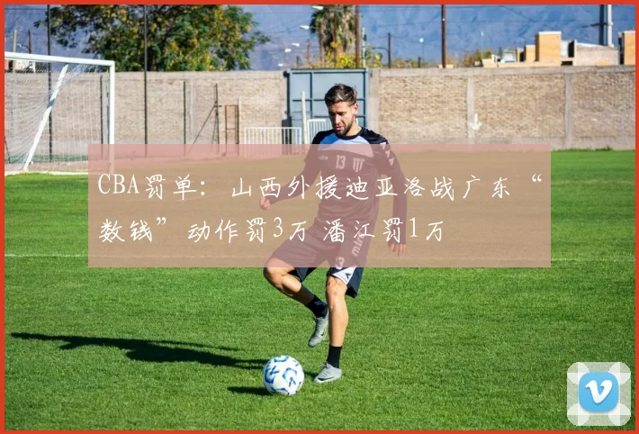 CBA罚单：山西外援迪亚洛战广东“数钱”动作罚3万 潘江罚1万