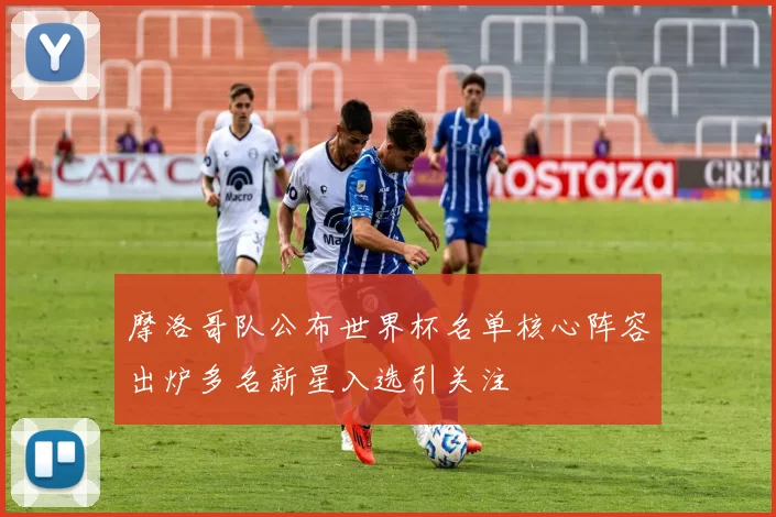 摩洛哥队公布世界杯名单核心阵容出炉多名新星入选引关注