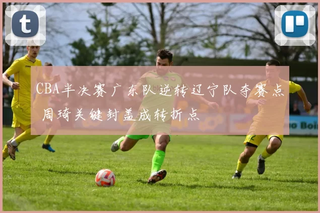 CBA半决赛广东队逆转辽宁队夺赛点 周琦关键封盖成转折点