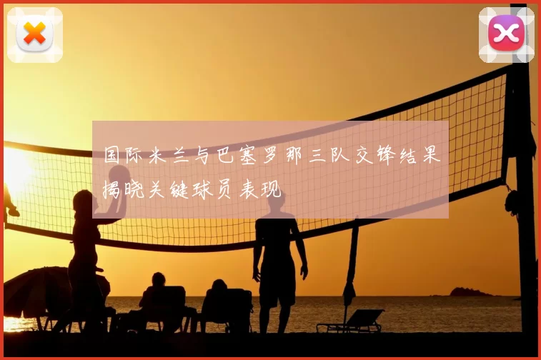 国际米兰与巴塞罗那三队交锋结果揭晓关键球员表现