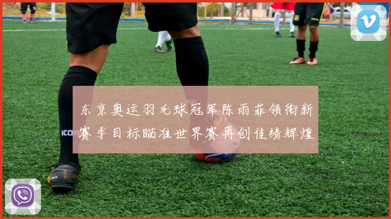 东京奥运羽毛球冠军陈雨菲领衔新赛季目标瞄准世界赛再创佳绩辉煌