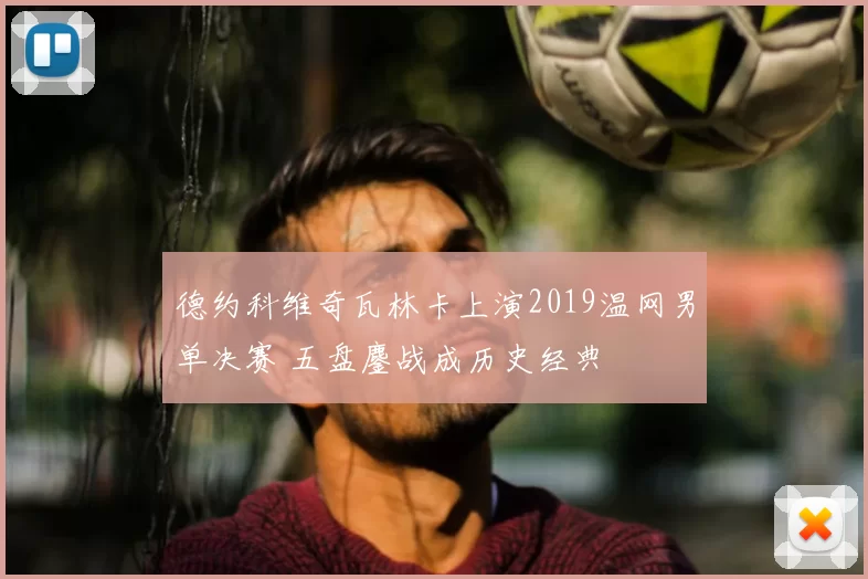 德约科维奇瓦林卡上演2019温网男单决赛 五盘鏖战成历史经典