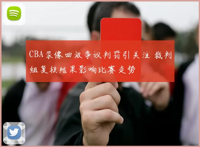 CBA录像回放争议判罚引关注 裁判组复核结果影响比赛走势